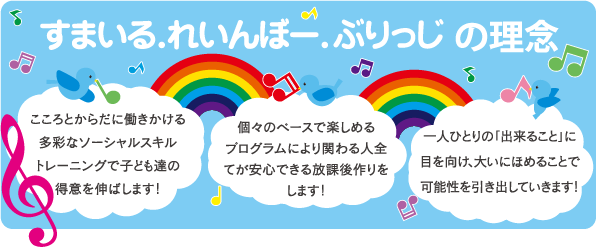 すまいるれいんぼーぶりっじの理念。こころとからだに働きかける、多彩なショーシャルスキル、トレーニングで子どもたちの得意を伸ばします！個々のペースで楽しめるプログラムにより関わる人全てが安心できる放課後作りをします！一人ひとりの「できること」に目を向け、大いにほめることで可能性を引き出していきます！